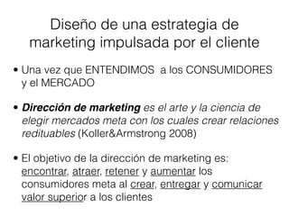 Diseño de una estrategia de
   marketing impulsada por el cliente
• Una vez que ENTENDIMOS a los CONSUMIDORES
  y el MERCADO

• Dirección de marketing es el arte y la ciencia de
  elegir mercados meta con los cuales crear relaciones
  redituables (Koller&Armstrong 2008)

• El objetivo de la dirección de marketing es:
  encontrar, atraer, retener y aumentar los
  consumidores meta al crear, entregar y comunicar
  valor superior a los clientes
 