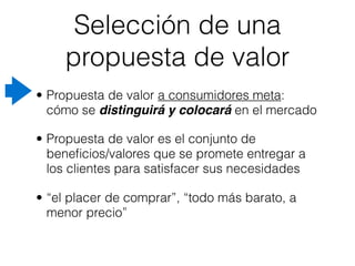 Selección de una
     propuesta de valor
• Propuesta de valor a consumidores meta:
  cómo se distinguirá y colocará en el mercado

• Propuesta de valor es el conjunto de
  beneﬁcios/valores que se promete entregar a
  los clientes para satisfacer sus necesidades

• “el placer de comprar”, “todo más barato, a
  menor precio”
 