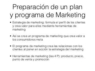 Preparación de un plan
y programa de Marketing
• Estrategia de marketing: formula el perﬁl de los clientes
  y crea valor para ellos mediante herramientas de
  marketing

• Así se crea un programa de marketing que crea valor a
  los consumidores meta

• El programa de marketing crea las relaciones con los
  clientes al poner en acción la estrategia del marketing

• Herramientas de marketing (las 4 P): producto, precio,
  punto de venta y promoción
 