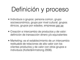 Deﬁnición y proceso
• Individuos o grupos: persona común, grupo
  socioeconómico, grupo por nivel cultural, grupos
  étnicos, grupos por edades, empresas per se

• Creación e intercambio de productos y de valor:
  deﬁnición de transacción dinero y/o equivalentes

• Marketing: es el establecimiento de un intercambio
  redituable de relaciones de alto valor con los
  clientes productos y de valor con otros grupos e
  individuos (Koller&Armstrong 2008).
 