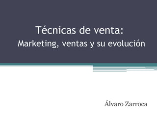 Técnicas de venta:
Marketing, ventas y su evolución
Álvaro Zarroca
 