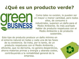 ¿Qué es un producto verde?
Como tales no existen, lo pueden ser
en mayor o menor cantidad, pero todos
ellos, de consumo o
industriales, suponen un daño para el
Medio Ambiente. Es más acertado
hablar de producto respetuoso con el
Medio Ambiente o de producto
sostenible.
Este tipo de producto produce un daño mínimo en
el entorno natural en todas y cada una de las fases
de su existencia. Se trata, por lo tanto, de un
producto respetuoso con el Medio Ambiente ,
eficiente, que no derrocha, no genera desperdicios,
ahorra materias primas y energía y abarata costes,
contribuyendo a la rentabilidad general de la
empresa.
 