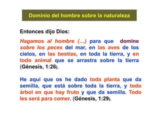 Dominio del hombre sobre la naturaleza
Entonces dijo Dios:
Hagamos al hombre (…) para que domine
sobre los peces del mar, en las aves de los
cielos, en las bestias, en toda la tierra, y en
todo animal que se arrastra sobre la tierra
(Génesis, 1:26).
He aquí que os he dado toda planta que da
semilla, que está sobre toda la tierra, y todo
árbol en que hay fruto y que da semilla. Todo
les será para comer. (Génesis, 1:29).
 