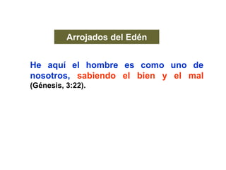 Arrojados del Edén
He aquí el hombre es como uno de
nosotros, sabiendo el bien y el mal
(Génesis, 3:22).
Y dijo Dios:
Con el sudor de tu rostro comerás el pan
hasta que vuelvas a la tierra, por que de ella
fuiste tomado … (Génesis, 3:19).
 