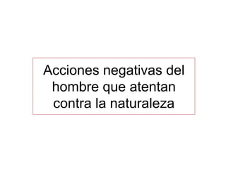 Acciones negativas del
hombre que atentan
contra la naturaleza
 