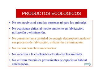 PRODUCTOS ECOLOGICOS
• No son nocivos ni para las personas ni para los animales.
• No ocasionan daños al medio ambiente en fabricación,
utilización o eliminación.
• No consumen una cantidad de energía desproporcionada en
sus procesos de fabricación, utilización o eliminación.
• No causan desechos innecesarios.
• No recurren a la crueldad en el trato con los animales.
• No utilizan materiales provenientes de especies o hábitat
amenazados.
 
