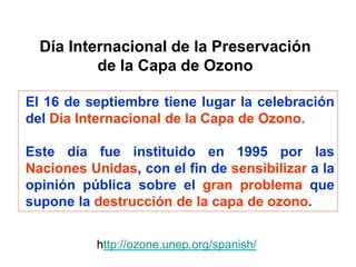 Día Internacional de la Preservación
de la Capa de Ozono
El 16 de septiembre tiene lugar la celebración
del Día Internacional de la Capa de Ozono.
Este día fue instituido en 1995 por las
Naciones Unidas, con el fin de sensibilizar a la
opinión pública sobre el gran problema que
supone la destrucción de la capa de ozono.
http://ozone.unep.org/spanish/
 
