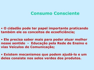 Consumo Consciente
• O cidadão pode ter papel importante praticando
também ele os conceitos de ecoeficiência;
• Ele precisa saber mais para poder atuar melhor
nesse sentido - Educação pela Rede de Ensino e
vias Veículos de Comunicação;
• Existem mecanismos que podem ajudá-lo e um
deles consiste nos selos verdes dos produtos.
 