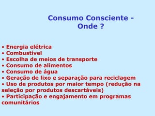 Consumo Consciente -
Onde ?
• Energia elétrica
• Combustível
• Escolha de meios de transporte
• Consumo de alimentos
• Consumo de água
• Geração de lixo e separação para reciclagem
• Uso de produtos por maior tempo (redução na
seleção por produtos descartáveis)
• Participação e engajamento em programas
comunitários
 