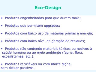 Eco-Design
• Produtos engenheirados para que durem mais;
• Produtos que permitem upgrades;
• Produtos com baixo uso de matérias primas e energia;
• Produtos com baixo nível de geração de resíduos;
• Produtos não contendo materiais tóxicos ou nocivos à
saúde humana ou ao meio ambiente (fauna, flora,
ecossistemas, etc.);
• Produtos recicláveis ou com morte digna,
sem deixar passivos.
 