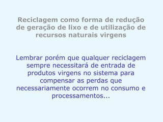 Reciclagem como forma de redução
de geração de lixo e de utilização de
recursos naturais virgens
Lembrar porém que qualquer reciclagem
sempre necessitará de entrada de
produtos virgens no sistema para
compensar as perdas que
necessariamente ocorrem no consumo e
processamentos...
 