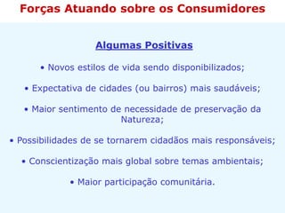 Algumas Positivas
• Novos estilos de vida sendo disponibilizados;
• Expectativa de cidades (ou bairros) mais saudáveis;
• Maior sentimento de necessidade de preservação da
Natureza;
• Possibilidades de se tornarem cidadãos mais responsáveis;
• Conscientização mais global sobre temas ambientais;
• Maior participação comunitária.
Forças Atuando sobre os Consumidores
 