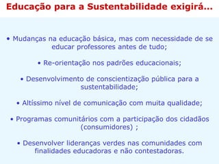 • Mudanças na educação básica, mas com necessidade de se
educar professores antes de tudo;
• Re-orientação nos padrões educacionais;
• Desenvolvimento de conscientização pública para a
sustentabilidade;
• Altíssimo nível de comunicação com muita qualidade;
• Programas comunitários com a participação dos cidadãos
(consumidores) ;
• Desenvolver lideranças verdes nas comunidades com
finalidades educadoras e não contestadoras.
Educação para a Sustentabilidade exigirá...
 