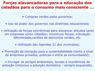 • Compras verdes pelos governos;
• Uso do poder dos governos nas diretrizes educacionais;
• Utilização de forças econômicas para alavancar atitudes tanto
em empresas como cidadãos: incentivos fiscais, tributação
diferenciada,cartões de descontos verdes, etc.
• Utilização das Agendas 21 dos municípios;
• Promoção da inovação para a sustentabilidade (tanto a nível
de empresas privadas, públicas e entre as comunidades);
• Divulgar os perigos ambientais, sociais e econômicos da
poluição (inclusive a poluição doméstica - sempre esquecida).
Forças alavancadoras para a educação dos
cidadãos para o consumo mais consciente ...
 