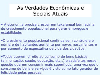 As Verdades Econômicas e
Sociais Atuais
• A economia precisa crescer em taxa anual bem acima
do crescimento populacional para gerar empregos e
estabilidade;
•O crescimento populacional continua sem controle e o
número de habitantes aumenta por novos nascimentos e
por aumento da expectativa de vida dos cidadãos;
•Todos querem direito ao consumo de bens básicos
(alimentação, saúde, educação, etc..) e satisfeitos nesse
quesito querem consumir mais supérfluos, uma vez que o
consumo de bens e serviços é visto como fato gerador de
felicidade pelas pessoas;
 