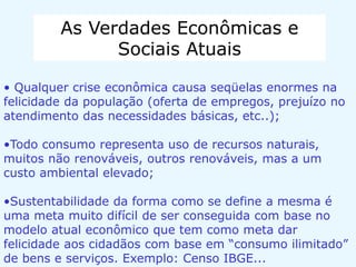 As Verdades Econômicas e
Sociais Atuais
• Qualquer crise econômica causa seqüelas enormes na
felicidade da população (oferta de empregos, prejuízo no
atendimento das necessidades básicas, etc..);
•Todo consumo representa uso de recursos naturais,
muitos não renováveis, outros renováveis, mas a um
custo ambiental elevado;
•Sustentabilidade da forma como se define a mesma é
uma meta muito difícil de ser conseguida com base no
modelo atual econômico que tem como meta dar
felicidade aos cidadãos com base em “consumo ilimitado”
de bens e serviços. Exemplo: Censo IBGE...
 