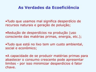 As Verdades da Ecoeficiência
•Tudo que usamos mal significa desperdício de
recursos naturais e geração de poluição;
•Redução de desperdícios na produção (uso
consciente das matérias primas, energia, etc.);
•Tudo que está no lixo tem um custo ambiental,
social e econômico;
•A capacidade de se produzir matérias primas para
abastecer o consumo crescente pode apresentar
limites - por isso minimizar desperdícios é fator
chave.
 