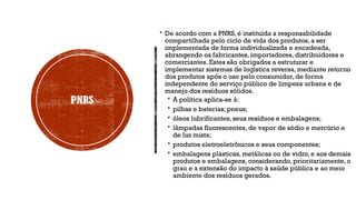 PNRS
 De acordo com a PNRS, é instituída a responsabilidade
compartilhada pelo ciclo de vida dos produtos, a ser
implementada de forma individualizada e encadeada,
abrangendo os fabricantes, importadores, distribuidores e
comerciantes. Estes são obrigados a estruturar e
implementar sistemas de logística reversa, mediante retorno
dos produtos após o uso pelo consumidor, de forma
independente do serviço público de limpeza urbana e de
manejo dos resíduos sólidos.
 A política aplica-se à:
 pilhas e baterias; pneus;
 óleos lubrificantes, seus resíduos e embalagens;
 lâmpadas fluorescentes, de vapor de sódio e mercúrio e
de luz mista;
 produtos eletroeletrônicos e seus componentes;
 embalagens plásticas, metálicas ou de vidro, e aos demais
produtos e embalagens, considerando, prioritariamente, o
grau e a extensão do impacto à saúde pública e ao meio
ambiente dos resíduos gerados.
 