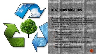 RESÍDUOS SÓLIDOS
 Como soluções para mitigar tal fato Polaz e
Teixeira (2009) propõe a criação de indicadores
e acompanhamento de indicadores (Ambientais,
Econômicos, Sociais, Políticos e culturais)
 Outras propostas
 Conscientização da população
 Cobrança por volume de lixo gerado
 Aterros sanitários
 Centros de reciclagem e tratamento de
resíduo
 Condições mais dignas para os catadores.
 Logística Reversa
 Conscientização empresarial
 