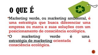 O QUE É
Marketing verde, ou marketing ambiental, é
uma estratégia que busca diferenciar uma
empresa ou marca e suas soluções com um
posicionamento de consciência ecológica.
O marketing verde é uma
estratégia de marketing orientada à
consciência ecológica.
 