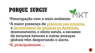 PORQUE SURGIU
Preocupação com o meio ambiente
A maior presença de plásticos nos oceanos,
o derretimento de geleiras na Antártida,
desmatamento, o efeito estufa, a escassez
de recursos naturais e outras ameaças
globais vêm despertando o alerta.
E, principalmente ...
 