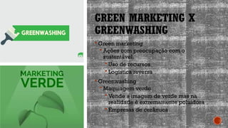 GREEN MARKETING X
GREENWASHING
 Green marketing
 Ações com preocupação com o
sustentável.
 Uso de recursos
 Logística reversa
 Greenwashing
 Maquiagem verde
 Vende a imagem de verde mas na
realidade é extremamente poluidora
 Empresas de cerâmica
 