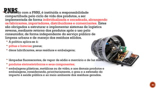 PNRS
 De acordo com a PNRS, é instituída a responsabilidade
compartilhada pelo ciclo de vida dos produtos, a ser
implementada de forma individualizada e encadeada, abrangendo
os fabricantes, importadores, distribuidores e comerciantes. Estes
são obrigados a estruturar e implementar sistemas de logística
reversa, mediante retorno dos produtos após o uso pelo
consumidor, de forma independente do serviço público de
limpeza urbana e de manejo dos resíduos sólidos.
 A política aplica-se à:
 pilhas e baterias; pneus;
 óleos lubrificantes, seus resíduos e embalagens;
 lâmpadas fluorescentes, de vapor de sódio e mercúrio e de luz mista;
 produtos eletroeletrônicos e seus componentes;
 embalagens plásticas, metálicas ou de vidro, e aos demais produtos e
embalagens, considerando, prioritariamente, o grau e a extensão do
impacto à saúde pública e ao meio ambiente dos resíduos gerados.
34
 