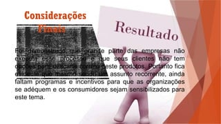 Considerações
Finais
Foi demonstrado que grande parte das empresas não
executa esse processo e que seus clientes não tem
opções para descarte correto deste produtos. Portanto fica
evidente que mesmo sendo um assunto recorrente, ainda
faltam programas e incentivos para que as organizações
se adéquem e os consumidores sejam sensibilizados para
este tema.
 