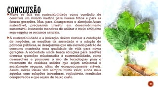 CONCLUSÃO
Muito se fala em sustentabilidade como condição de
construir um mundo melhor para nossos filhos e para as
futuras gerações. Mas, para alcançarmos o almejado futuro
sustentável, precisamos investir em desenvolvimento
sustentável, buscando maneiras de utilizar o meio ambiente
sem esgotar os recursos naturais.
A sustentabilidade e a inovação devem nortear a condução
de negócios, as escolhas da sociedade e a adoção de
políticas públicas, se desejarmos que um elevado padrão de
consumo mantenha essa qualidade de vida para novas
gerações. A sociedade ainda busca soluções para resolver
diversas questões relacionadas à sustentabilidade, como
desenvolver e promover o uso de tecnologias para o
tratamento de resíduos sólidos que sejam ambiental e
socialmente seguras, além de economicamente viáveis.
Assim, novas ideias têm sempre muito valor, ainda mais
aquelas com soluções inovadoras, replicáveis, resultados
comprovados e que sejam de baixo custo.
37
 