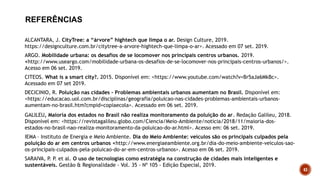 DECICINIO, R. Poluição nas cidades - Problemas ambientais urbanos aumentam no Brasil. Disponível em:
<https://educacao.uol.com.br/disciplinas/geografia/poluicao-nas-cidades-problemas-ambientais-urbanos-
aumentam-no-brasil.htm?cmpid=copiaecola>. Acessado em 06 set. 2019.
GALILEU, Maioria dos estados no Brasil não realiza monitoramento da poluição do ar. Redação Galileu, 2018.
Disponível em: <https://revistagalileu.globo.com/Ciencia/Meio-Ambiente/noticia/2018/11/maioria-dos-
estados-no-brasil-nao-realiza-monitoramento-da-poluicao-do-ar.html>. Acesso em: 06 set. 2019.
IEMA – Instituto de Energia e Meio Ambiente. Dia do Meio Ambiente: veículos são os principais culpados pela
poluição do ar em centros urbanos <http://www.energiaeambiente.org.br/dia-do-meio-ambiente-veiculos-sao-
os-principais-culpados-pela-poluicao-do-ar-em-centros-urbanos>. Acesso em 06 set. 2019.
ARGO. Mobilidade urbana: os desafios de se locomover nos principais centros urbanos. 2019.
<http://www.useargo.com/mobilidade-urbana-os-desafios-de-se-locomover-nos-principais-centros-urbanos/>.
Acesso em 06 set. 2019.
CITEOS. What is a smart city?. 2015. Disponível em: <https://www.youtube.com/watch?v=Br5aJa6MkBc>.
Acessado em 07 set 2019.
SARAIVA, P
. P
. et al. O uso de tecnologias como estratégia na construção de cidades mais inteligentes e
sustentáveis. Gestão & Regionalidade - Vol. 35 - Nº 105 - Edição Especial, 2019.
ALCANTARA, J. CityTree: a “árvore” hightech que limpa o ar. Design Culture, 2019.
https://designculture.com.br/citytree-a-arvore-hightech-que-limpa-o-ar>. Acessado em 07 set. 2019.
REFERÊNCIAS
43
 