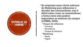 ESTÍMULOS DE
COMPRA
As empresas usam vários esforços
de Marketing para influenciar a
decisão dos consumidores, mas é
difícil saber como os consumidores
a forma como eles podem
respondem ao estimulo de compra
(COBRA, 2009).
 Grupos de influencia
 Primários
 Secundários
 Grupos de referencia
 Marketing
 Massa
 Digital
 