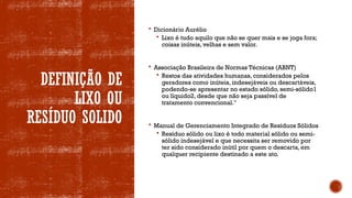 DEFINIÇÃO DE
LIXO OU
RESÍDUO SOLIDO
 Dicionário Aurélio
 Lixo é tudo aquilo que não se quer mais e se joga fora;
coisas inúteis, velhas e sem valor.
 Associação Brasileira de Normas Técnicas (ABNT)
 Restos das atividades humanas, considerados pelos
geradores como inúteis, indesejáveis ou descartáveis,
podendo-se apresentar no estado sólido, semi-sólido1
ou líquido2, desde que não seja passível de
tratamento convencional."
 Manual de Gerenciamento Integrado de Resíduos Sólidos
 Resíduo sólido ou lixo é todo material sólido ou semi-
sólido indesejável e que necessita ser removido por
ter sido considerado inútil por quem o descarta, em
qualquer recipiente destinado a este ato.
 