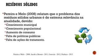 RESÍDUOS SÓLIDOS
Pereira e Melo (2008) relatam que o problema dos
resíduos sólidos urbanos é de extrema relevância na
atualidade, devido:
Crescimento municipal
Crescimento populacional
Aumento de consumo
Falta de politicas publicas
Falta de ações de tratamento.
Pereira e Melo – 2008; Jacobi e Bessen - 2011; Gouveia - 2012; Pacheco - 2013
 