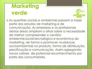 Marketing verdeAs questões sociais e ambientais passam a frazer parte dos estudos de marketing e de comunicação. As empresas e os profissionais destas áreas ampliam o olhar sobre a necessidade de melhor compreender o cenário ambiental,social,tecnológico e econômico do marketing, de forma a promover mudanças socioambientais no produto, forma de distribuição, precificação e comunicação. Assim agregando novos valores  de potencial reconhecimento por parte dos consumidores.     