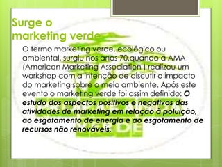 Surge o marketing verdeO termo marketing verde, ecológico ou ambiental, surgiu nos anos 70,quando a AMA (American Marketing Association ) realizou um workshop com a intenção de discutir o impacto do marketing sobre o meio ambiente. Após este evento o marketing verde foi assim definido: O estudo dos aspectos positivos e negativos das atividades de marketing em relação à poluição, ao esgotamento de energia e ao esgotamento de recursos não renováveis.