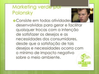 Marketing verde por PolonskyConsiste em todas atividades desenvolvidas para gerar e facilitar quaisquer trocas com a intenção de satisfazer os desejos e as necessidades dos consumidores, desde que a satisfação de tais desejos e necessidades ocorra com o mínimo de impacto negativo sobre o meio ambiente.  