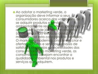 Ao adotar o marketing verde, a organização deve informar a seus consumidores acerca das vantagens de se adquirir produtos e serviços ambientalmente responsáveis, de forma a estimular (onde já exista) e despertar (onde ainda não exista) o desejo do mercado por esta categoria de produtos. O marketing moderno consiste em criar e ofertar produtos e serviços capazes de satisfazer os desejos e necessidades dos consumidores. No marketing verde, os consumidores desejam encontrar a qualidade ambiental nos produtos e serviços que adquirem. Implantação 
