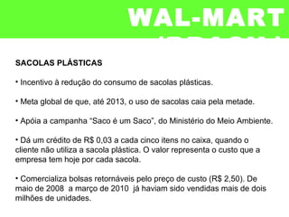 SACOLAS PLÁSTICAS
• Incentivo à redução do consumo de sacolas plásticas.
• Meta global de que, até 2013, o uso de sacolas caia pela metade.
• Apóia a campanha “Saco é um Saco”, do Ministério do Meio Ambiente.
• Dá um crédito de R$ 0,03 a cada cinco itens no caixa, quando o
cliente não utiliza a sacola plástica. O valor representa o custo que a
empresa tem hoje por cada sacola.
• Comercializa bolsas retornáveis pelo preço de custo (R$ 2,50). De
maio de 2008 a março de 2010 já haviam sido vendidas mais de dois
milhões de unidades.
WAL-MART
(BRASIL)
 