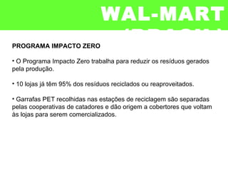 PROGRAMA IMPACTO ZERO
• O Programa Impacto Zero trabalha para reduzir os resíduos gerados
pela produção.
• 10 lojas já têm 95% dos resíduos reciclados ou reaproveitados.
• Garrafas PET recolhidas nas estações de reciclagem são separadas
pelas cooperativas de catadores e dão origem a cobertores que voltam
às lojas para serem comercializados.
WAL-MART
(BRASIL)
 