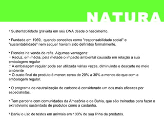 • Sustentabilidade gravada em seu DNA desde o nascimento.
• Fundada em 1969, quando conceitos como "responsabilidade social" e
"sustentabilidade" nem sequer haviam sido definidos formalmente.
• Pioneira na venda de refis. Algumas vantagens:
− Reduz, em média, pela metade o impacto ambiental causado em relação a sua
embalagem regular
− A embalagem regular pode ser utilizada várias vezes, diminuindo o descarte no meio
ambiente
− O custo final do produto é menor: cerca de 20% a 30% a menos do que com a
embalagem regular.
• O programa de neutralização de carbono é considerado um dos mais eficazes por
especialistas.
• Tem parceria com comunidades da Amazônia e da Bahia, que são treinadas para fazer o
extrativismo sustentado de produtos como a castanha.
• Baniu o uso de testes em animais em 100% de sua linha de produtos.
NATURA
 