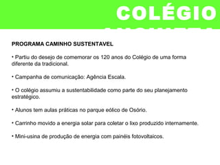 PROGRAMA CAMINHO SUSTENTÁVEL
• Partiu do desejo de comemorar os 120 anos do Colégio de uma forma
diferente da tradicional.
• Campanha de comunicação: Agência Escala.
• O colégio assumiu a sustentabilidade como parte do seu planejamento
estratégico.
• Alunos tem aulas práticas no parque eólico de Osório.
• Carrinho movido a energia solar para coletar o lixo produzido internamente.
• Mini-usina de produção de energia com painéis fotovoltaicos.
COLÉGIO
ANCHIETA
 