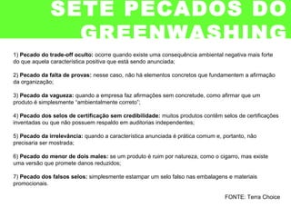 1) Pecado do trade-off oculto: ocorre quando existe uma consequência ambiental negativa mais forte
do que aquela característica positiva que está sendo anunciada;
2) Pecado da falta de provas: nesse caso, não há elementos concretos que fundamentem a afirmação
da organização;
3) Pecado da vagueza: quando a empresa faz afirmações sem concretude, como afirmar que um
produto é simplesmente “ambientalmente correto”;
4) Pecado dos selos de certificação sem credibilidade: muitos produtos contêm selos de certificações
inventadas ou que não possuem respaldo em auditorias independentes;
5) Pecado da irrelevância: quando a característica anunciada é prática comum e, portanto, não
precisaria ser mostrada;
6) Pecado do menor de dois males: se um produto é ruim por natureza, como o cigarro, mas existe
uma versão que promete danos reduzidos;
7) Pecado dos falsos selos: simplesmente estampar um selo falso nas embalagens e materiais
promocionais.
FONTE: Terra Choice
SETE PECADOS DO
GREENWASHING
 