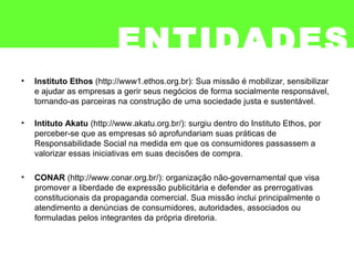 ENTIDADES
• Instituto Ethos (http://www1.ethos.org.br): Sua missão é mobilizar, sensibilizar
e ajudar as empresas a gerir seus negócios de forma socialmente responsável,
tornando-as parceiras na construção de uma sociedade justa e sustentável.
• Intituto Akatu (http://www.akatu.org.br/): surgiu dentro do Instituto Ethos, por
perceber-se que as empresas só aprofundariam suas práticas de
Responsabilidade Social na medida em que os consumidores passassem a
valorizar essas iniciativas em suas decisões de compra.
• CONAR (http://www.conar.org.br/): organização não-governamental que visa
promover a liberdade de expressão publicitária e defender as prerrogativas
constitucionais da propaganda comercial. Sua missão inclui principalmente o
atendimento a denúncias de consumidores, autoridades, associados ou
formuladas pelos integrantes da própria diretoria.
 