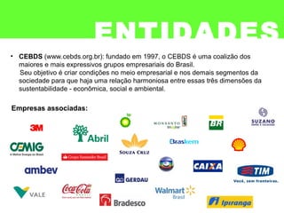 ENTIDADES
• CEBDS (www.cebds.org.br): fundado em 1997, o CEBDS é uma coalizão dos
maiores e mais expressivos grupos empresariais do Brasil.
Seu objetivo é criar condições no meio empresarial e nos demais segmentos da
sociedade para que haja uma relação harmoniosa entre essas três dimensões da
sustentabilidade - econômica, social e ambiental.
Empresas associadas:
 