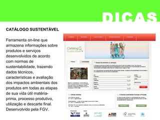 DICAS
Ferramenta on-line que
armazena informações sobre
produtos e serviços
desenvolvidos de acordo
com normas de
sustentabilidade, trazendo
dados técnicos,
características e avaliação
dos impactos ambientais dos
produtos em todas as etapas
de sua vida útil matéria-
prima, processo produtivo,
utilização e descarte final.
Desenvolvido pela FGV.
CATÁLOGO SUSTENTÁVEL
 
