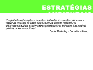 ESTRATÉGIAS
AMBIENTAIS
“Conjunto de metas e planos de ações dentro das corporações que buscam
reduzir as emissões de gases do efeito estufa, visando responder às
alterações produzidas pelas mudanças climáticas nos mercados, nas políticas
públicas ou no mundo físico.”
Gecko Marketing e Consultoria Ltda.
 