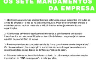 OS SETE MANDAMENTOS
DA EMPRESA
RESPONSÁVEL
1) Identificar os problemas socioambientais potenciais e reais existentes em todas as
áreas da empresa - e não só na área de produção. Pode-se economizar energia e
matérias-primas, reciclar materiais e reduzir hábitos esbanjadores em toda a
organização.
2) As soluções devem ser tecnicamente honestas e politicamente desejáveis -
investimentos em responsabilidade socioambiental devem ser planejados como
aqueles que aumentam os lucros.
3) Promover mudanças comportamentais de “cima para baixo e de dentro para fora”.
Os diretores devem dar o exemplo e a empresa só deve divulgar seu esforço em
responsabilidade social depois de ter feito as “lições de casa”.
4) Situar os valores socioambientais no contexto da cultura corporativa de maneira
irreversível, no “DNA da empresa” - e zelar por eles.
 