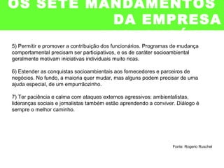 5) Permitir e promover a contribuição dos funcionários. Programas de mudança
comportamental precisam ser participativos, e os de caráter socioambiental
geralmente motivam iniciativas individuais muito ricas.
6) Estender as conquistas socioambientais aos fornecedores e parceiros de
negócios. No fundo, a maioria quer mudar, mas alguns podem precisar de uma
ajuda especial, de um empurrãozinho.
7) Ter paciência e calma com ataques externos agressivos: ambientalistas,
lideranças sociais e jornalistas também estão aprendendo a conviver. Diálogo é
sempre o melhor caminho.
Fonte: Rogerio Ruschel
OS SETE MANDAMENTOS
DA EMPRESA
RESPONSÁVEL
 