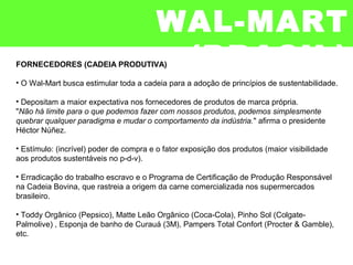 FORNECEDORES (CADEIA PRODUTIVA)
• O Wal-Mart busca estimular toda a cadeia para a adoção de princípios de sustentabilidade.
• Depositam a maior expectativa nos fornecedores de produtos de marca própria.
"Não há limite para o que podemos fazer com nossos produtos, podemos simplesmente
quebrar qualquer paradigma e mudar o comportamento da indústria." afirma o presidente
Héctor Núñez.
• Estímulo: (incrível) poder de compra e o fator exposição dos produtos (maior visibilidade
aos produtos sustentáveis no p-d-v).
• Erradicação do trabalho escravo e o Programa de Certificação de Produção Responsável
na Cadeia Bovina, que rastreia a origem da carne comercializada nos supermercados
brasileiro.
• Toddy Orgânico (Pepsico), Matte Leão Orgânico (Coca-Cola), Pinho Sol (Colgate-
Palmolive) , Esponja de banho de Curauá (3M), Pampers Total Confort (Procter & Gamble),
etc.
WAL-MART
(BRASIL)
 