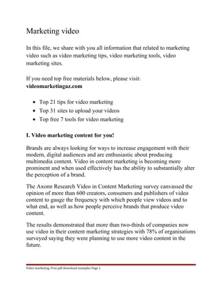 Marketing video 
In this file, we share with you all information that related to marketing 
video such as video marketing tips, video marketing tools, video 
marketing sites. 
If you need top free materials below, please visit: 
videomarketingaz.com 
· Top 21 tips for video marketing 
· Top 31 sites to upload your videos 
· Top free 7 tools for video marketing 
I. Video marketing content for you! 
Brands are always looking for ways to increase engagement with their 
modern, digital audiences and are enthusiastic about producing 
multimedia content. Video in content marketing is becoming more 
prominent and when used effectively has the ability to substantially alter 
the perception of a brand. 
The Axonn Research Video in Content Marketing survey canvassed the 
opinion of more than 600 creators, consumers and publishers of video 
content to gauge the frequency with which people view videos and to 
what end, as well as how people perceive brands that produce video 
content. 
The results demonstrated that more than two-thirds of companies now 
use video in their content marketing strategies with 78% of organisations 
surveyed saying they were planning to use more video content in the 
future. 
Video marketing. Free pdf download examples Page 1 
 